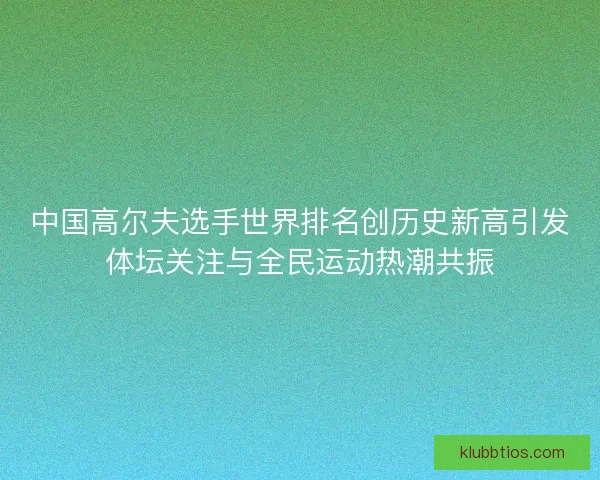 中国高尔夫选手世界排名创历史新高引发体坛关注与全民运动热潮共振