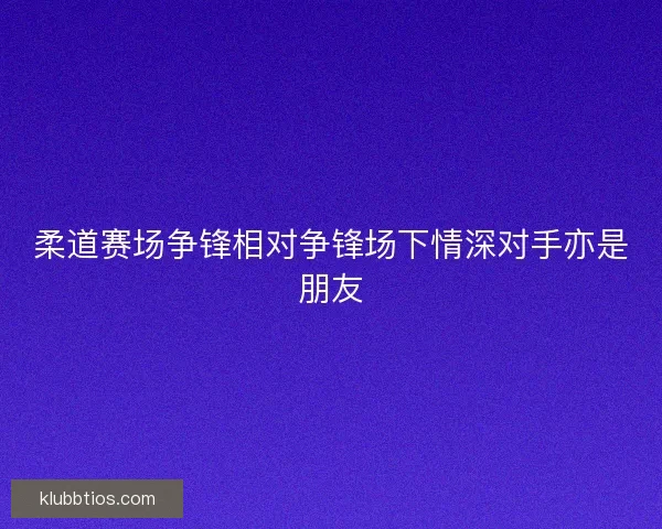 柔道赛场争锋相对争锋场下情深对手亦是朋友