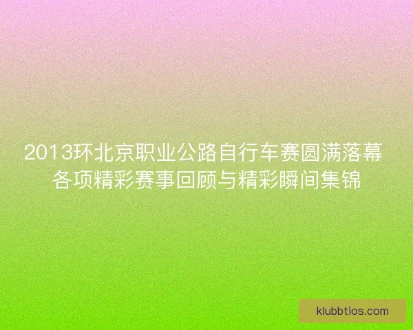 2013环北京职业公路自行车赛圆满落幕 各项精彩赛事回顾与精彩瞬间集锦