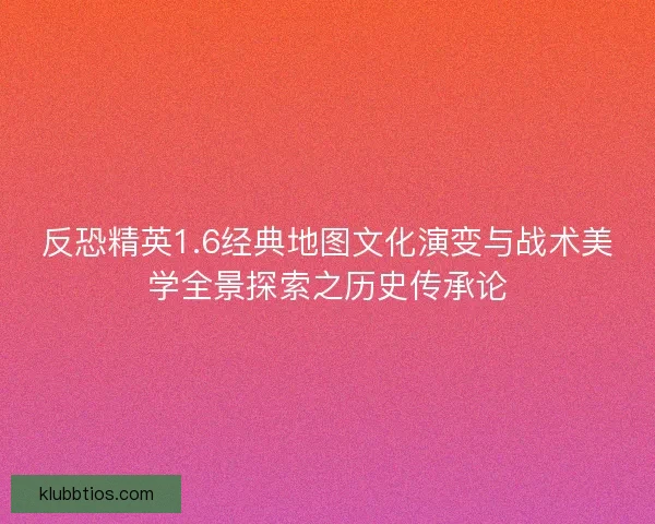 反恐精英1.6经典地图文化演变与战术美学全景探索之历史传承论